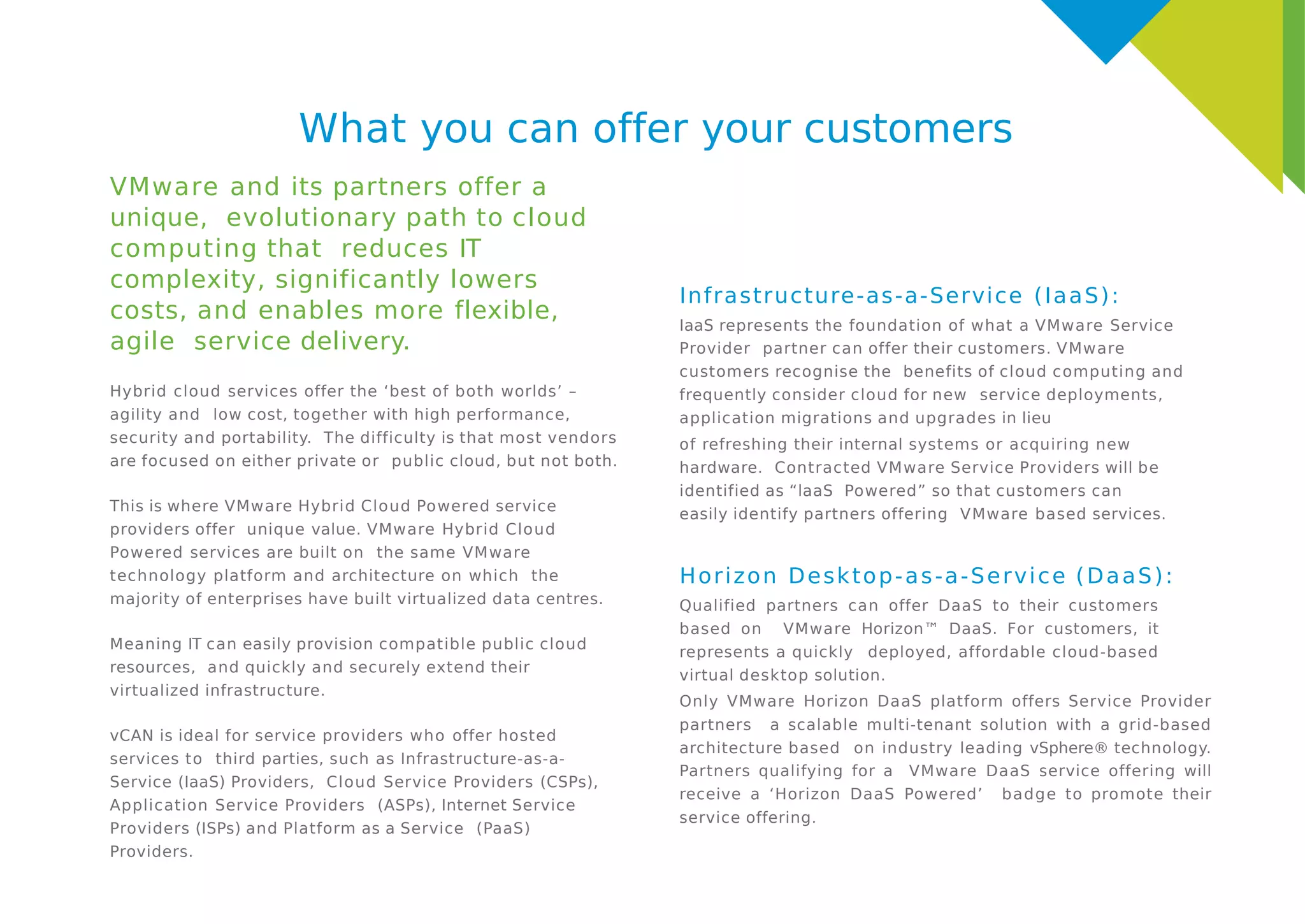 What you can offer your customers
VMware and its partners offer a
unique, evolutionary path to cloud
computing that reduces IT
complexity, significantly lowers
costs, and enables more flexible,
agile service delivery.
Hybrid cloud services offer the ‘best of both worlds’ –
agility and low cost, together with high performance,
security and portability. The difficulty is that most vendors
are focused on either private or public cloud, but not both.
This is where VMware Hybrid Cloud Powered service
providers offer unique value. VMware Hybrid Cloud
Powered services are built on the same VMware
technology platform and architecture on which the
majority of enterprises have built virtualized data centres.
Meaning IT can easily provision compatible public cloud
resources, and quickly and securely extend their
virtualized infrastructure.
vCAN is ideal for service providers who offer hosted
services to third parties, such as Infrastructure-as-a-
Service (IaaS) Providers, Cloud Service Providers (CSPs),
Application Service Providers (ASPs), Internet Service
Providers (ISPs) and Platform as a Service (PaaS)
Providers.
Infrastructure-as-a-Service (IaaS):
IaaS represents the foundation of what a VMware Service
Provider partner can offer their customers. VMware
customers recognise the benefits of cloud computing and
frequently consider cloud for new service deployments,
application migrations and upgrades in lieu
of refreshing their internal systems or acquiring new
hardware. Contracted VMware Service Providers will be
identified as “laaS Powered” so that customers can
easily identify partners offering VMware based services.
Horizon Desktop-as-a-Service (DaaS):
Qualified partners can offer DaaS to their customers
based on VMware Horizon™ DaaS. For customers, it
represents a quickly deployed, affordable cloud-based
virtual desktop solution.
Only VMware Horizon DaaS platform offers Service Provider
partners a scalable multi-tenant solution with a grid-based
architecture based on industry leading vSphere® technology.
Partners qualifying for a VMware DaaS service offering will
receive a ‘Horizon DaaS Powered’ badge to promote their
service offering.
 