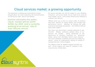 Cloud services market: a growing opportunity
The enterprise is undergoing a revolutionary change
brought about by cloud computing, the consumerisation
of IT, Bring Your Own Device and mobility.
Gartner estimates the public
cloud market will be worth
$43bn by 2015 and is currently
growing at an annual rate of
over 25% per annum.
As service providers you will be judged on your flexibility,
innovation and service levels. So you need to be using the
most reliable, secure and trusted infrastructure software to
underpin your services.
VMware gives you access to unique suites of products
that allow partners to rapidly deploy and manage high
performance service offerings, all utilising the same
underlying technology foundations, the Software-Defined
Data Center (SDDC).
This same core technology is already deployed in over
500,000 VMware customers globally. Many of our
partners are already taking advantage of the
opportunity to transform customers by delivering
simple, secure and affordable hybrid cloud solutions.
The cloud’s flexibility, scalability and economy makes it a
natural choice for organisations looking to simplify IT
management and reduce budgets.
The VMware vCloud Air Network Program provides you
with all the support you need to compete in the
cloud services market place.
 
