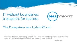 IT without boundaries:
a blueprint for success

The Enterprise-class, Hybrid Cloud


“Cloud is not a destination or singular path, but a transformation that places IT squarely at the
center of the enterprise as both a leader and enabler of value-creation.”
                                                                            - Michael Dell
 