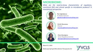 1
Cécile Rousseau
Director
rousseau@voisinconsulting.com
Peri Aghadiuno
EU Medical Director
aghadiuno@voisinconsulting.com
Clara Desvignes
Senior Regulatory Scientist
desvignes@voisinconsulting.com
MICROBIOME:
What are the need-to-know characteristics of regulatory,
nonclinical (NC) and clinical specific to microbiome products? A
translational perspective
March 27, 2019
BioEurope Spring & Microbiome Therapeutics EU
 