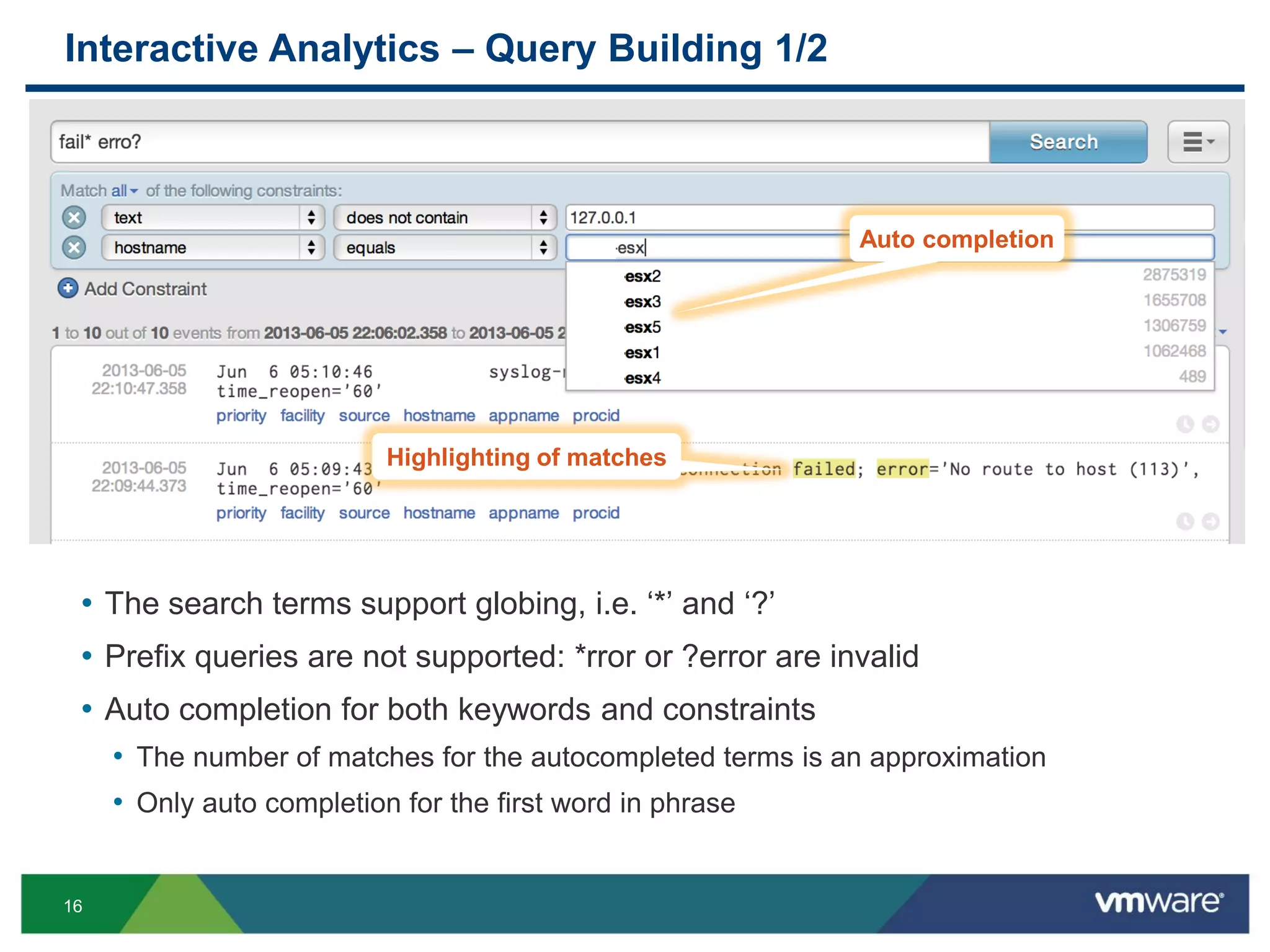 16
Interactive Analytics – Query Building 1/2
• The search terms support globing, i.e. ‘*’ and ‘?’
• Prefix queries are not supported: *rror or ?error are invalid
• Auto completion for both keywords and constraints
• The number of matches for the autocompleted terms is an approximation
• Only auto completion for the first word in phrase
• The incoming messages are
Auto completion
Highlighting of matches
 