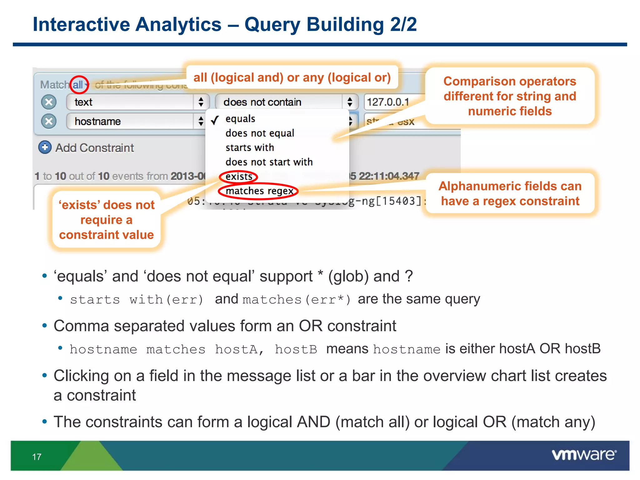 17
Interactive Analytics – Query Building 2/2
• ‘equals’ and ‘does not equal’ support * (glob) and ?
• starts with(err) and matches(err*) are the same query
• Comma separated values form an OR constraint
• hostname matches hostA, hostB means hostname is either hostA OR hostB
• Clicking on a field in the message list or a bar in the overview chart list creates
a constraint
• The constraints can form a logical AND (match all) or logical OR (match any)
all (logical and) or any (logical or) Comparison operators
different for string and
numeric fields
Alphanumeric fields can
have a regex constraint‘exists’ does not
require a
constraint value
 