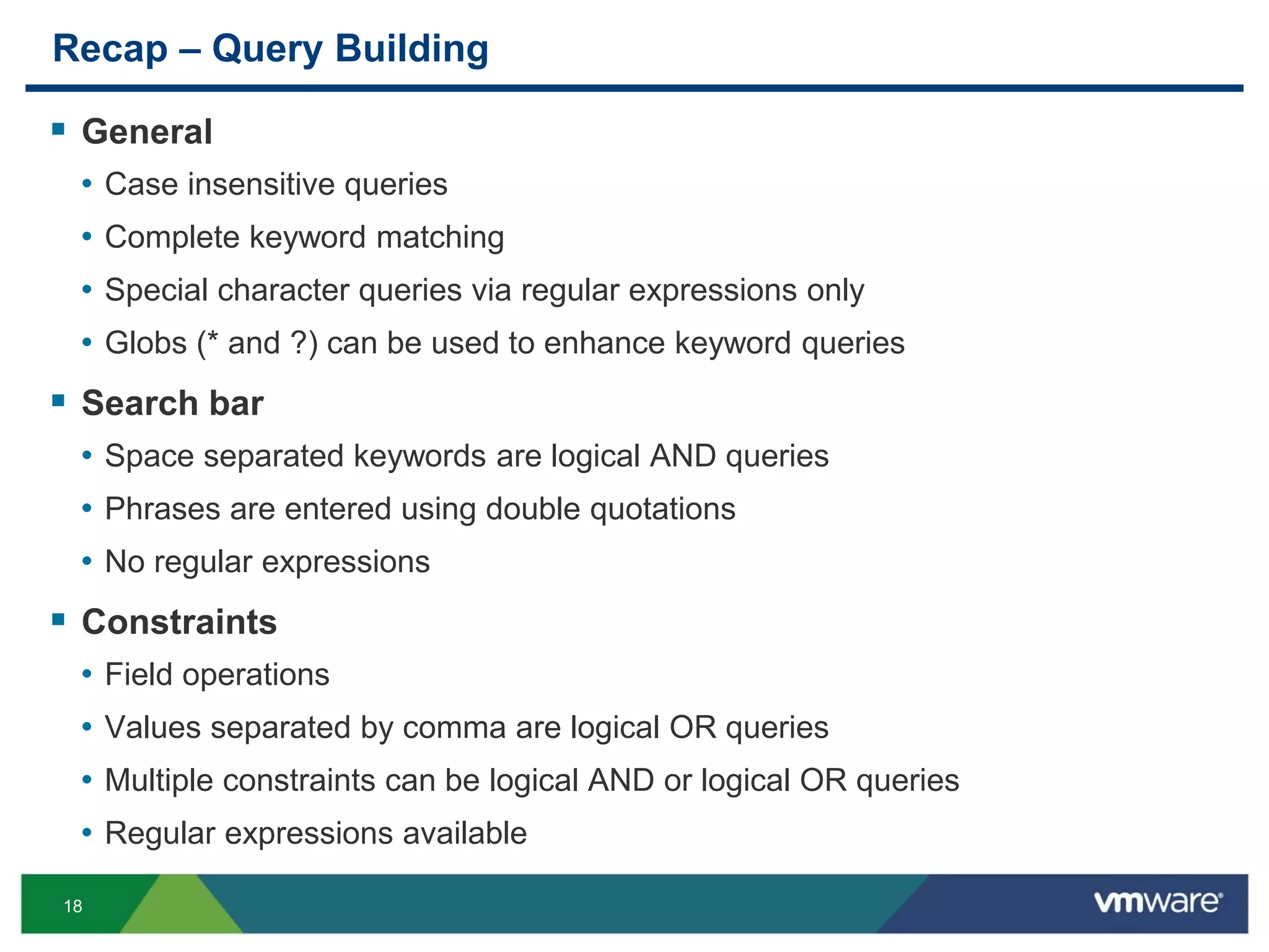 18
Recap – Query Building
 General
• Case insensitive queries
• Complete keyword matching
• Special character queries via regular expressions only
• Globs (* and ?) can be used to enhance keyword queries
 Search bar
• Space separated keywords are logical AND queries
• Phrases are entered using double quotations
• No regular expressions
 Constraints
• Field operations
• Values separated by comma are logical OR queries
• Multiple constraints can be logical AND or logical OR queries
• Regular expressions available
 