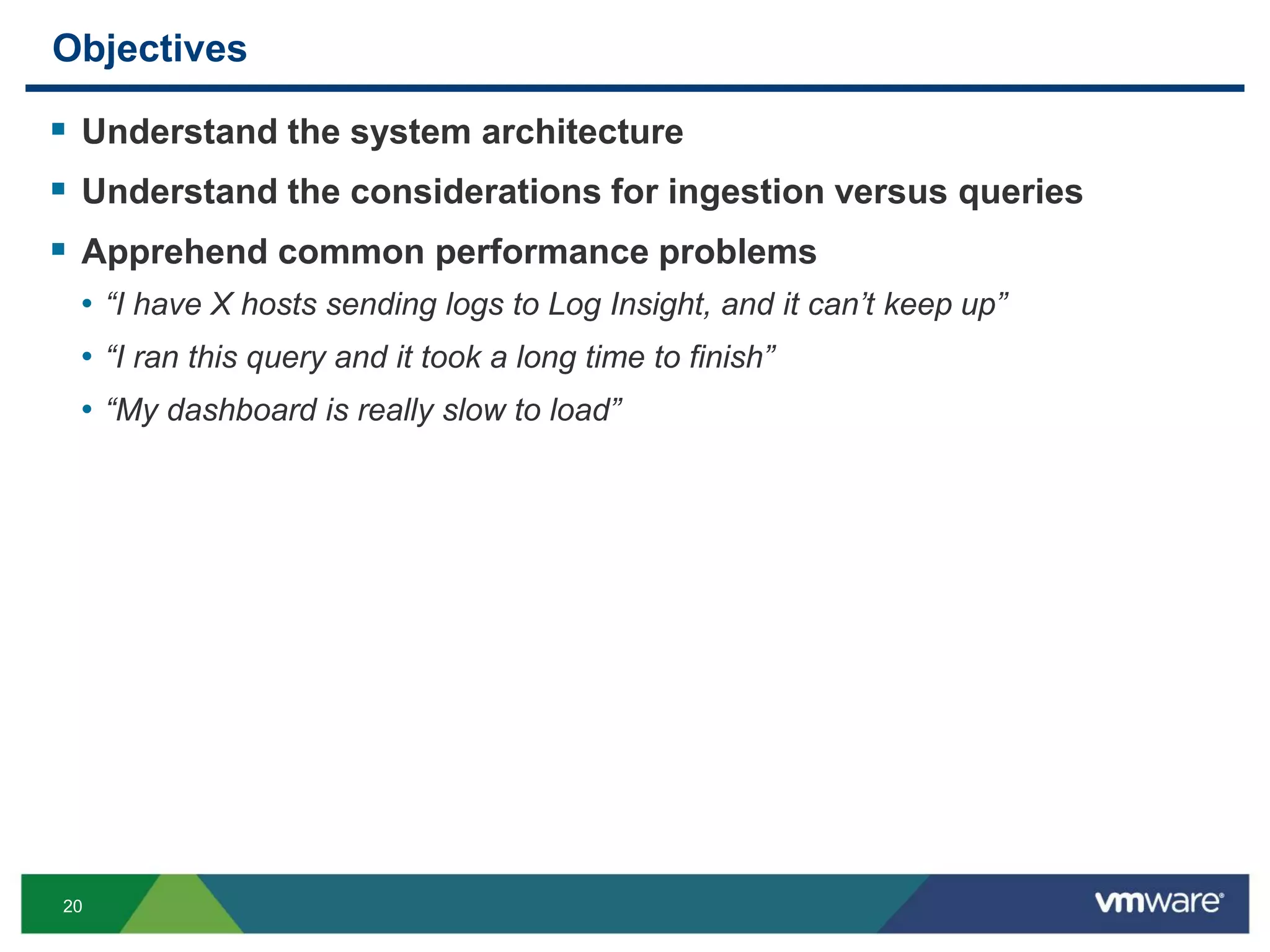 20
Objectives
 Understand the system architecture
 Understand the considerations for ingestion versus queries
 Apprehend common performance problems
• “I have X hosts sending logs to Log Insight, and it can’t keep up”
• “I ran this query and it took a long time to finish”
• “My dashboard is really slow to load”
 