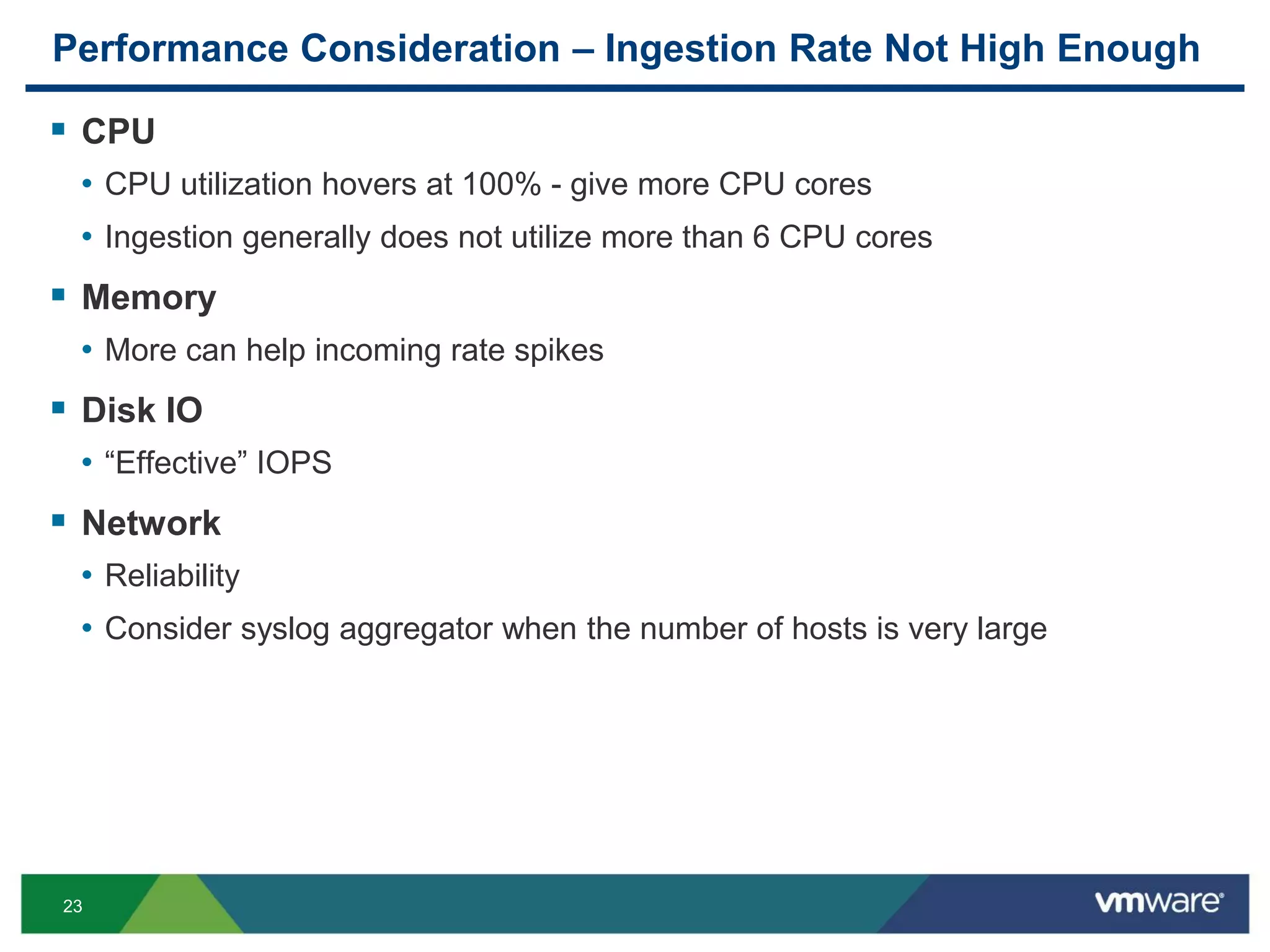 23
Performance Consideration – Ingestion Rate Not High Enough
 CPU
• CPU utilization hovers at 100% - give more CPU cores
• Ingestion generally does not utilize more than 6 CPU cores
 Memory
• More can help incoming rate spikes
 Disk IO
• “Effective” IOPS
 Network
• Reliability
• Consider syslog aggregator when the number of hosts is very large
 