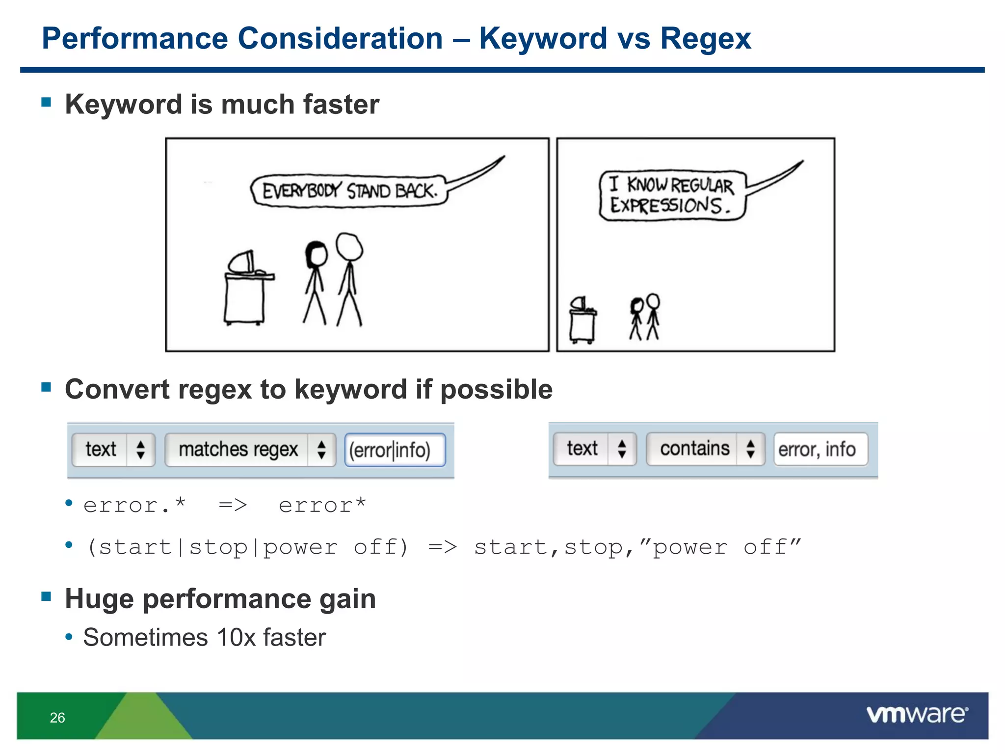 26
Performance Consideration – Keyword vs Regex
 Keyword is much faster
 Convert regex to keyword if possible
• error.* => error*
• (start|stop|power off) => start,stop,”power off”
 Huge performance gain
• Sometimes 10x faster
 