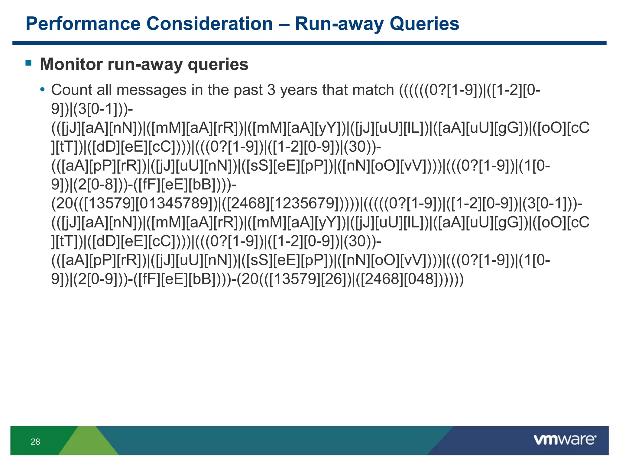 28
Performance Consideration – Run-away Queries
 Monitor run-away queries
• Count all messages in the past 3 years that match ((((((0?[1-9])|([1-2][0-
9])|(3[0-1]))-
(([jJ][aA][nN])|([mM][aA][rR])|([mM][aA][yY])|([jJ][uU][lL])|([aA][uU][gG])|([oO][cC
][tT])|([dD][eE][cC])))|(((0?[1-9])|([1-2][0-9])|(30))-
(([aA][pP][rR])|([jJ][uU][nN])|([sS][eE][pP])|([nN][oO][vV])))|(((0?[1-9])|(1[0-
9])|(2[0-8]))-([fF][eE][bB])))-
(20(([13579][01345789])|([2468][1235679]))))|(((((0?[1-9])|([1-2][0-9])|(3[0-1]))-
(([jJ][aA][nN])|([mM][aA][rR])|([mM][aA][yY])|([jJ][uU][lL])|([aA][uU][gG])|([oO][cC
][tT])|([dD][eE][cC])))|(((0?[1-9])|([1-2][0-9])|(30))-
(([aA][pP][rR])|([jJ][uU][nN])|([sS][eE][pP])|([nN][oO][vV])))|(((0?[1-9])|(1[0-
9])|(2[0-9]))-([fF][eE][bB])))-(20(([13579][26])|([2468][048])))))
 