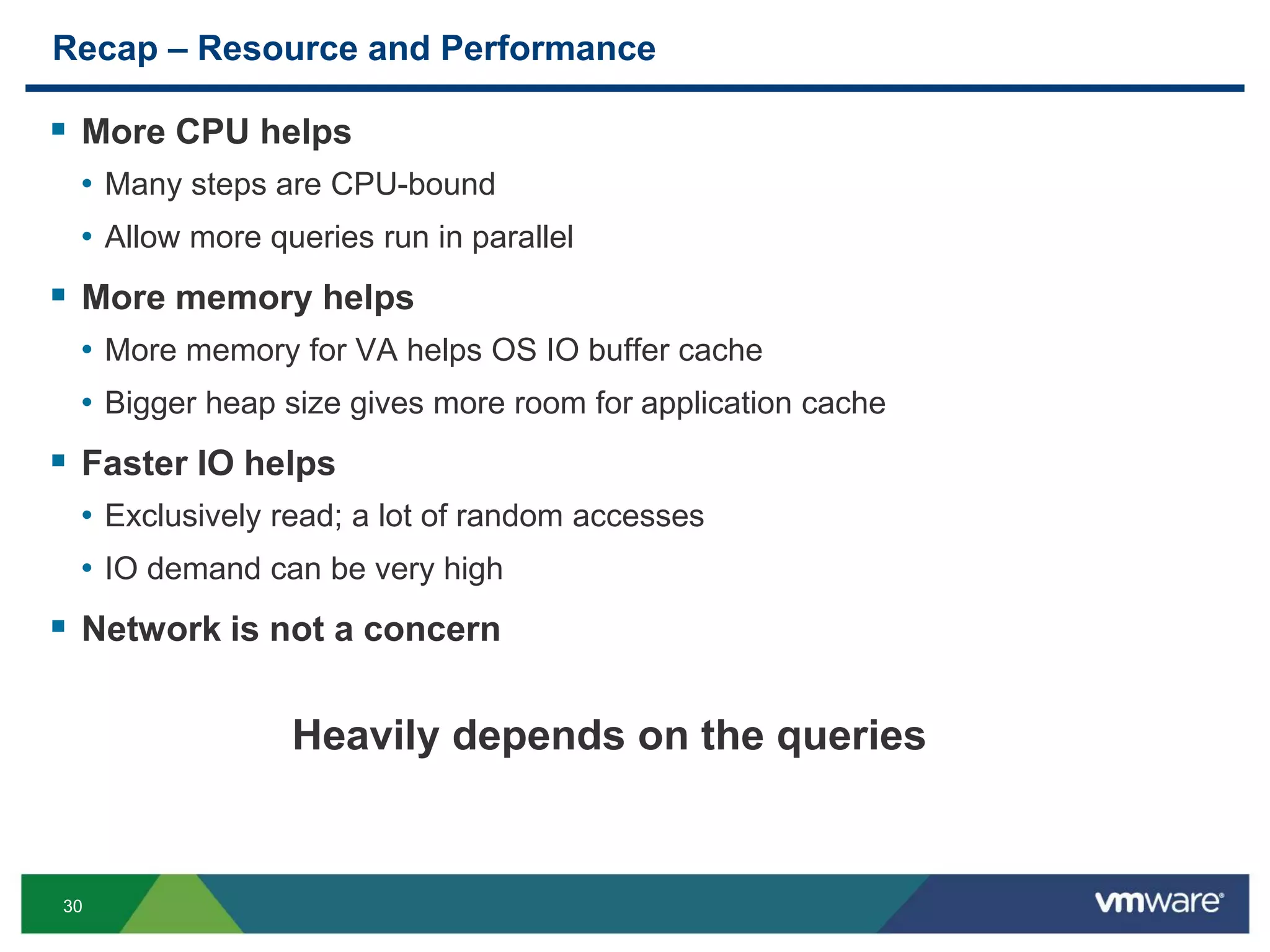 30
Recap – Resource and Performance
 More CPU helps
• Many steps are CPU-bound
• Allow more queries run in parallel
 More memory helps
• More memory for VA helps OS IO buffer cache
• Bigger heap size gives more room for application cache
 Faster IO helps
• Exclusively read; a lot of random accesses
• IO demand can be very high
 Network is not a concern
Heavily depends on the queries
 