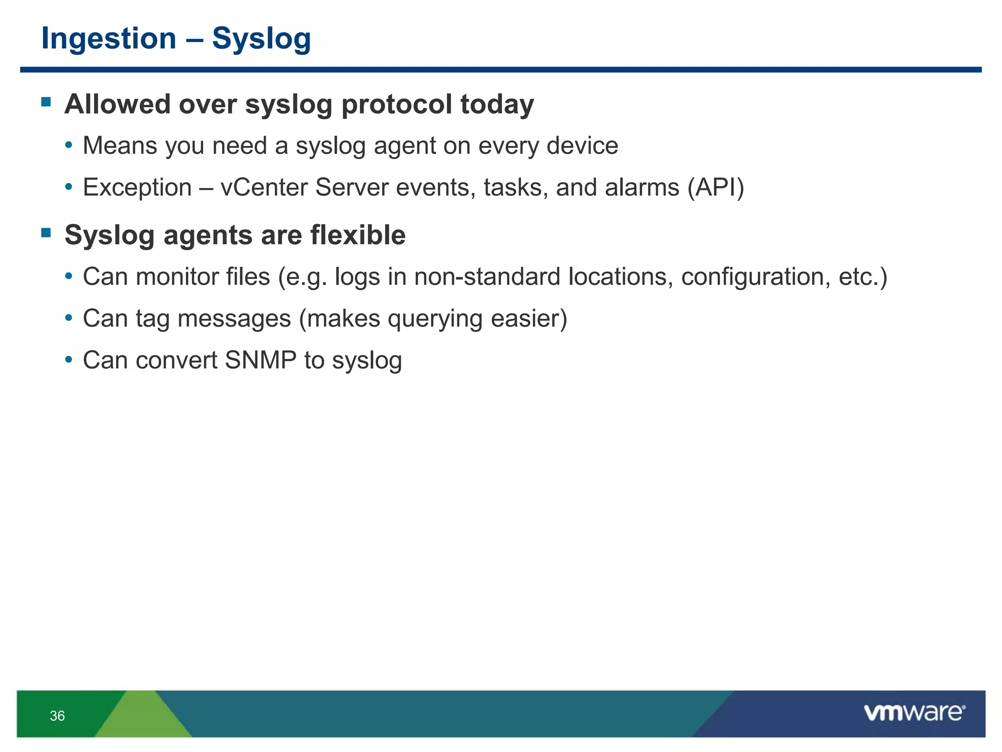 36
Ingestion – Syslog
 Allowed over syslog protocol today
• Means you need a syslog agent on every device
• Exception – vCenter Server events, tasks, and alarms (API)
 Syslog agents are flexible
• Can monitor files (e.g. logs in non-standard locations, configuration, etc.)
• Can tag messages (makes querying easier)
• Can convert SNMP to syslog
 