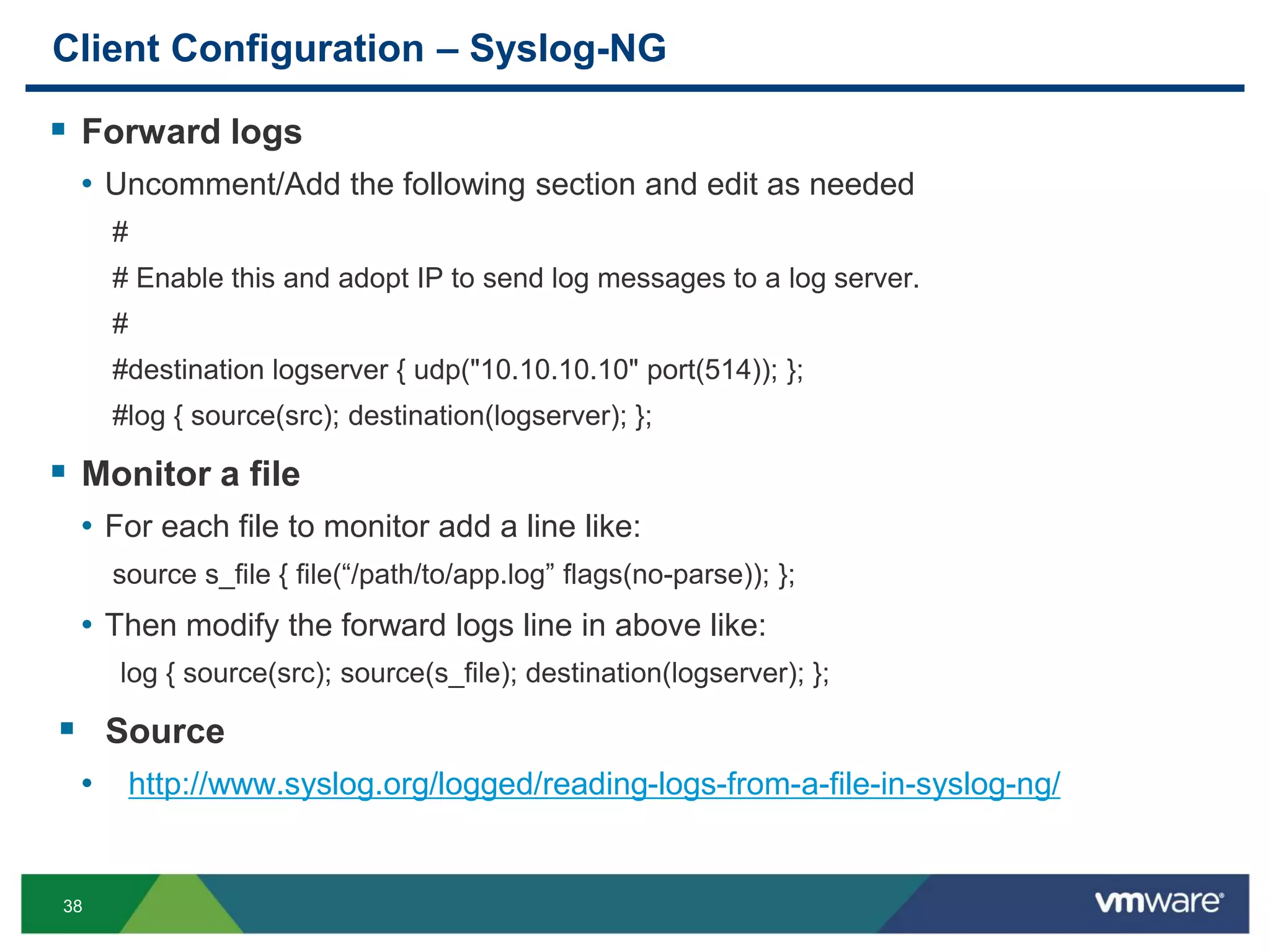 38
Client Configuration – Syslog-NG
 Forward logs
• Uncomment/Add the following section and edit as needed
#
# Enable this and adopt IP to send log messages to a log server.
#
#destination logserver { udp("10.10.10.10" port(514)); };
#log { source(src); destination(logserver); };
 Monitor a file
• For each file to monitor add a line like:
source s_file { file(“/path/to/app.log” flags(no-parse)); };
• Then modify the forward logs line in above like:
log { source(src); source(s_file); destination(logserver); };
 Source
• http://www.syslog.org/logged/reading-logs-from-a-file-in-syslog-ng/
 