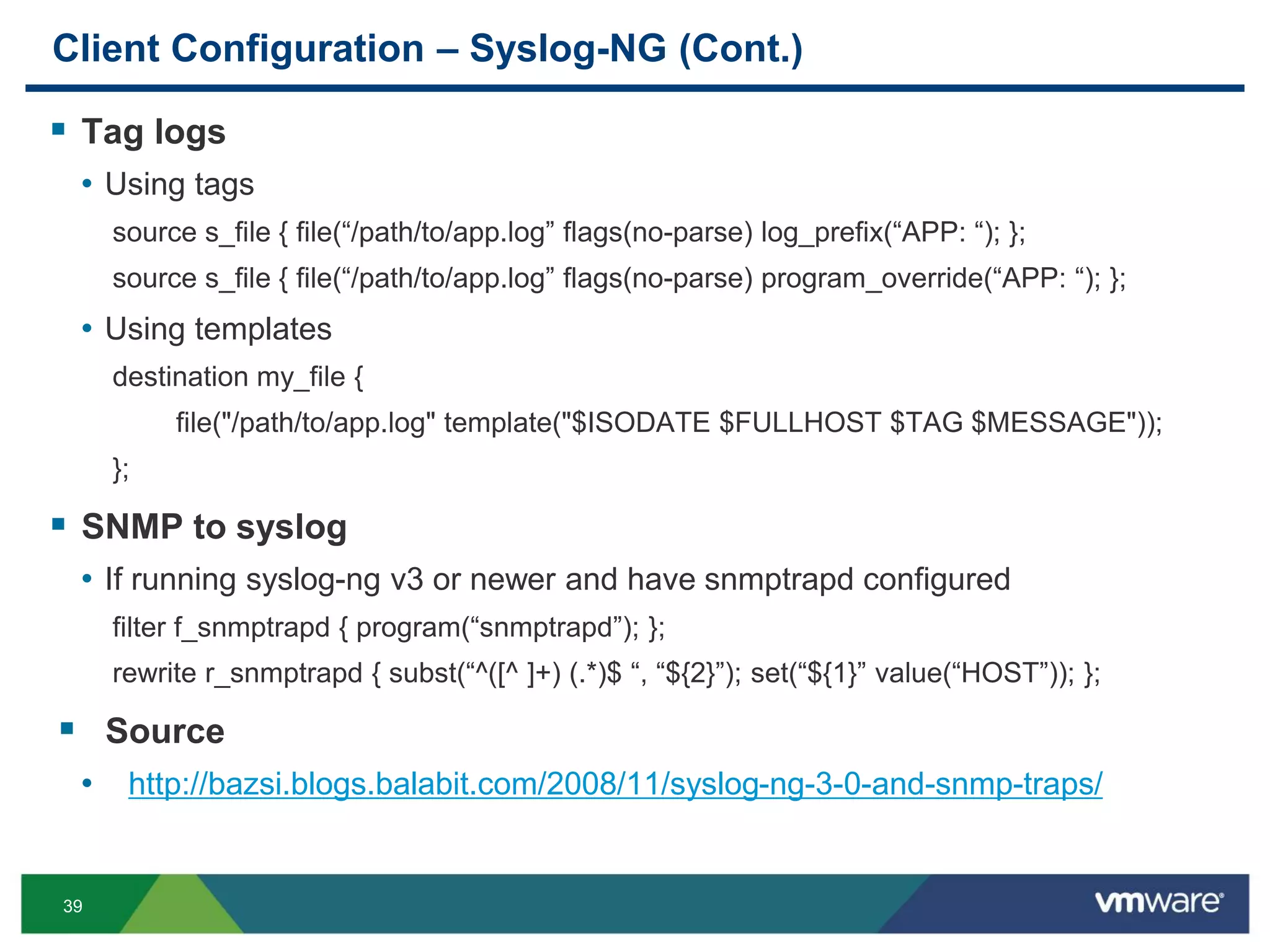 39
Client Configuration – Syslog-NG (Cont.)
 Tag logs
• Using tags
source s_file { file(“/path/to/app.log” flags(no-parse) log_prefix(“APP: “); };
source s_file { file(“/path/to/app.log” flags(no-parse) program_override(“APP: “); };
• Using templates
destination my_file {
file("/path/to/app.log" template("$ISODATE $FULLHOST $TAG $MESSAGE"));
};
 SNMP to syslog
• If running syslog-ng v3 or newer and have snmptrapd configured
filter f_snmptrapd { program(“snmptrapd”); };
rewrite r_snmptrapd { subst(“^([^ ]+) (.*)$ “, “${2}”); set(“${1}” value(“HOST”)); };
 Source
• http://bazsi.blogs.balabit.com/2008/11/syslog-ng-3-0-and-snmp-traps/
 