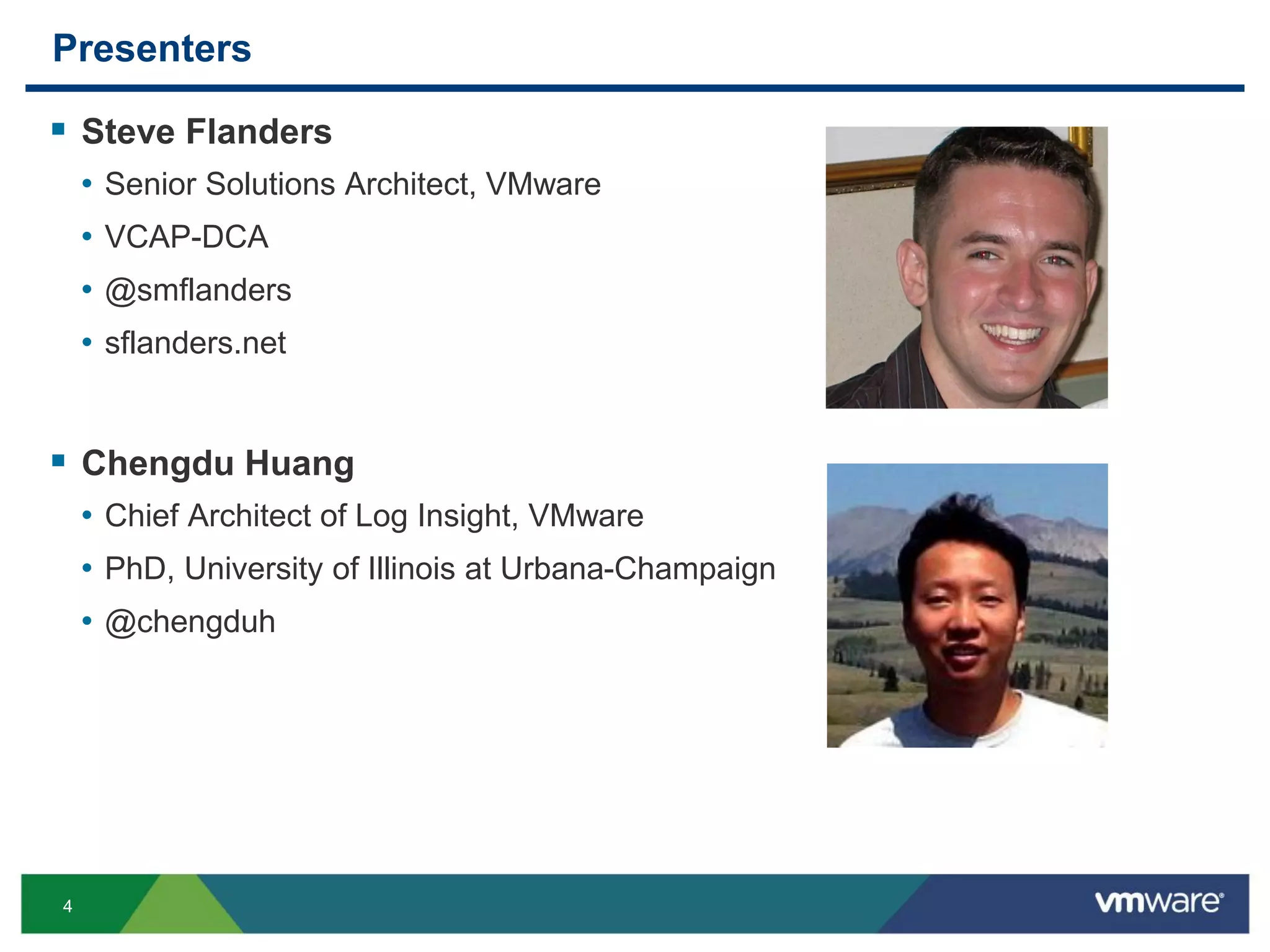 4
Presenters
 Steve Flanders
• Senior Solutions Architect, VMware
• VCAP-DCA
• @smflanders
• sflanders.net
 Chengdu Huang
• Chief Architect of Log Insight, VMware
• PhD, University of Illinois at Urbana-Champaign
• @chengduh
 