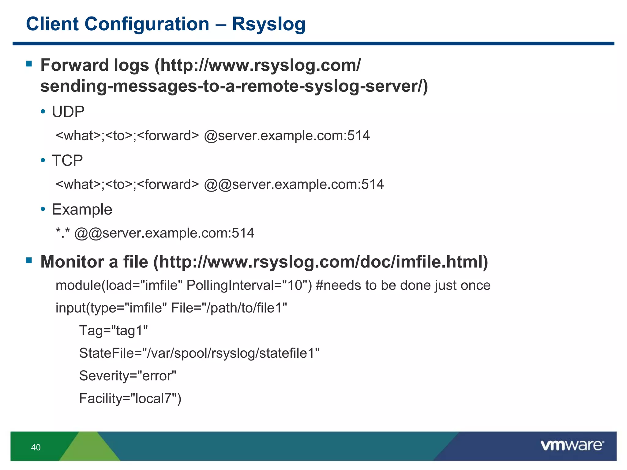 40
Client Configuration – Rsyslog
 Forward logs (http://www.rsyslog.com/
sending-messages-to-a-remote-syslog-server/)
• UDP
<what>;<to>;<forward> @server.example.com:514
• TCP
<what>;<to>;<forward> @@server.example.com:514
• Example
*.* @@server.example.com:514
 Monitor a file (http://www.rsyslog.com/doc/imfile.html)
module(load="imfile" PollingInterval="10") #needs to be done just once
input(type="imfile" File="/path/to/file1"
Tag="tag1"
StateFile="/var/spool/rsyslog/statefile1"
Severity="error"
Facility="local7")
 