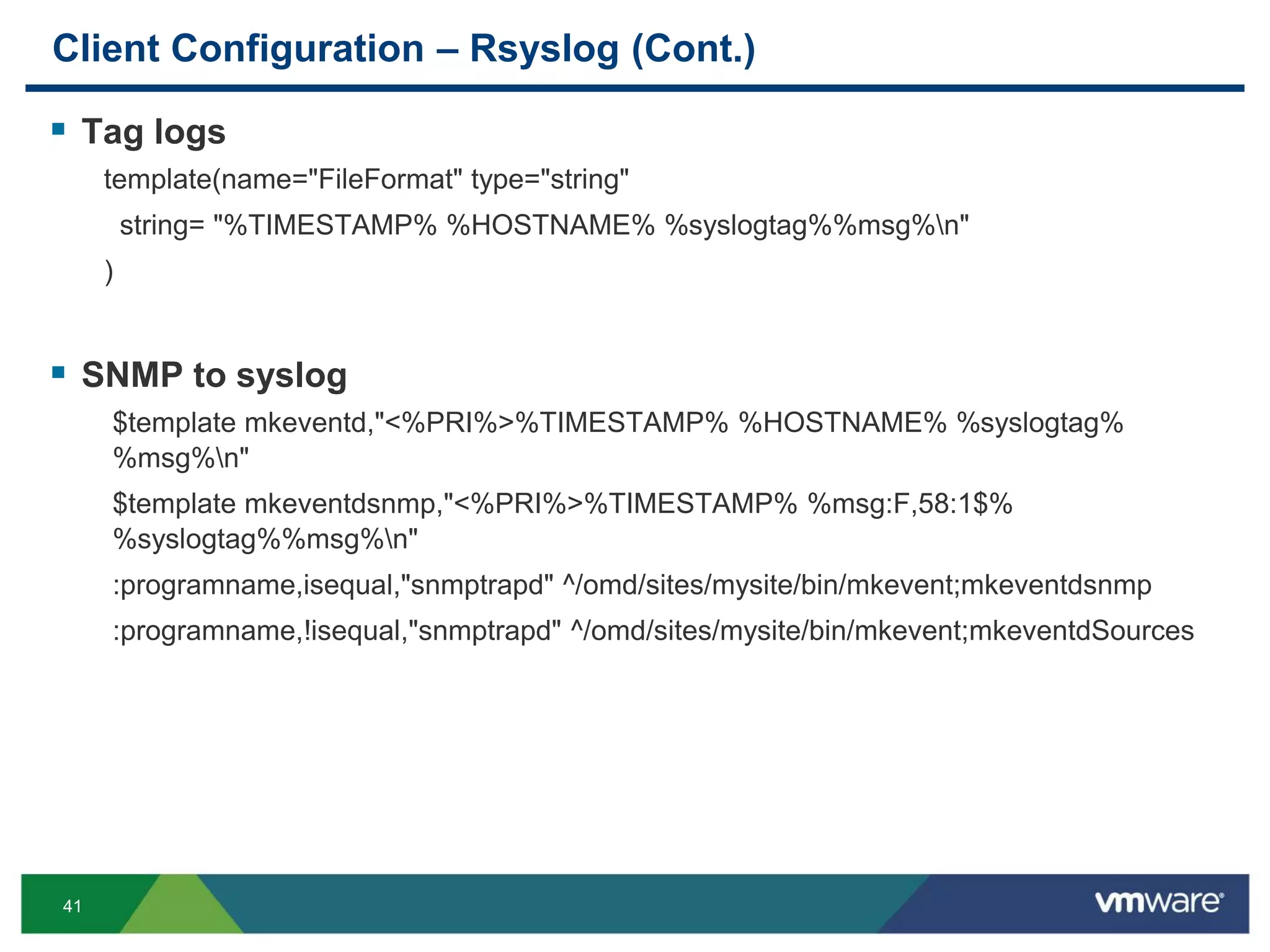 41
Client Configuration – Rsyslog (Cont.)
 Tag logs
template(name="FileFormat" type="string"
string= "%TIMESTAMP% %HOSTNAME% %syslogtag%%msg%n"
)
 SNMP to syslog
$template mkeventd,"<%PRI%>%TIMESTAMP% %HOSTNAME% %syslogtag%
%msg%n"
$template mkeventdsnmp,"<%PRI%>%TIMESTAMP% %msg:F,58:1$%
%syslogtag%%msg%n"
:programname,isequal,"snmptrapd" ^/omd/sites/mysite/bin/mkevent;mkeventdsnmp
:programname,!isequal,"snmptrapd" ^/omd/sites/mysite/bin/mkevent;mkeventdSources
 