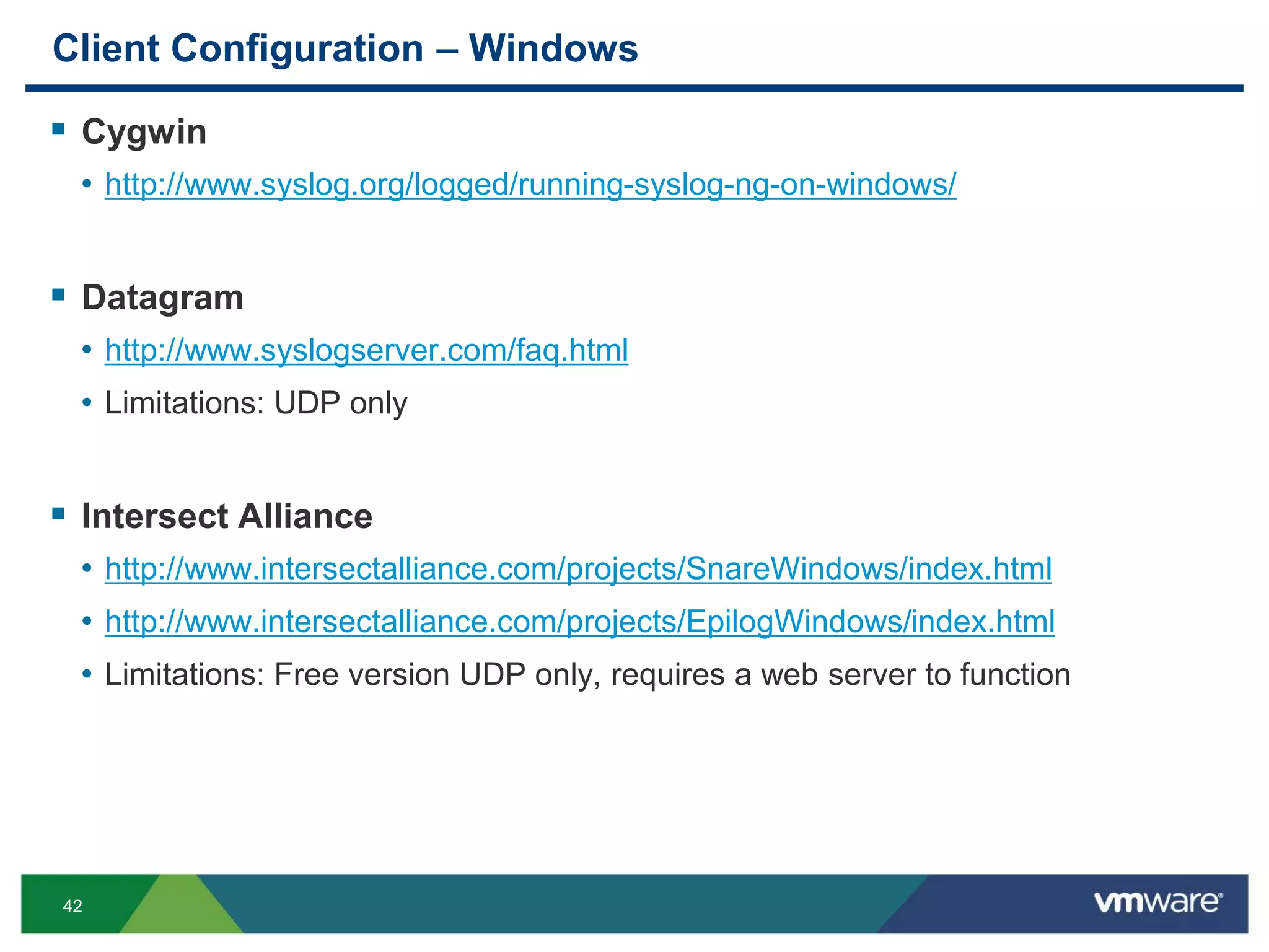 42
Client Configuration – Windows
 Cygwin
• http://www.syslog.org/logged/running-syslog-ng-on-windows/
 Datagram
• http://www.syslogserver.com/faq.html
• Limitations: UDP only
 Intersect Alliance
• http://www.intersectalliance.com/projects/SnareWindows/index.html
• http://www.intersectalliance.com/projects/EpilogWindows/index.html
• Limitations: Free version UDP only, requires a web server to function
 