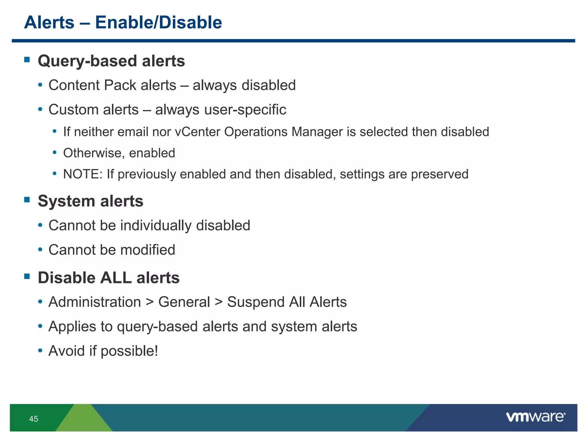 45
Alerts – Enable/Disable
 Query-based alerts
• Content Pack alerts – always disabled
• Custom alerts – always user-specific
• If neither email nor vCenter Operations Manager is selected then disabled
• Otherwise, enabled
• NOTE: If previously enabled and then disabled, settings are preserved
 System alerts
• Cannot be individually disabled
• Cannot be modified
 Disable ALL alerts
• Administration > General > Suspend All Alerts
• Applies to query-based alerts and system alerts
• Avoid if possible!
 