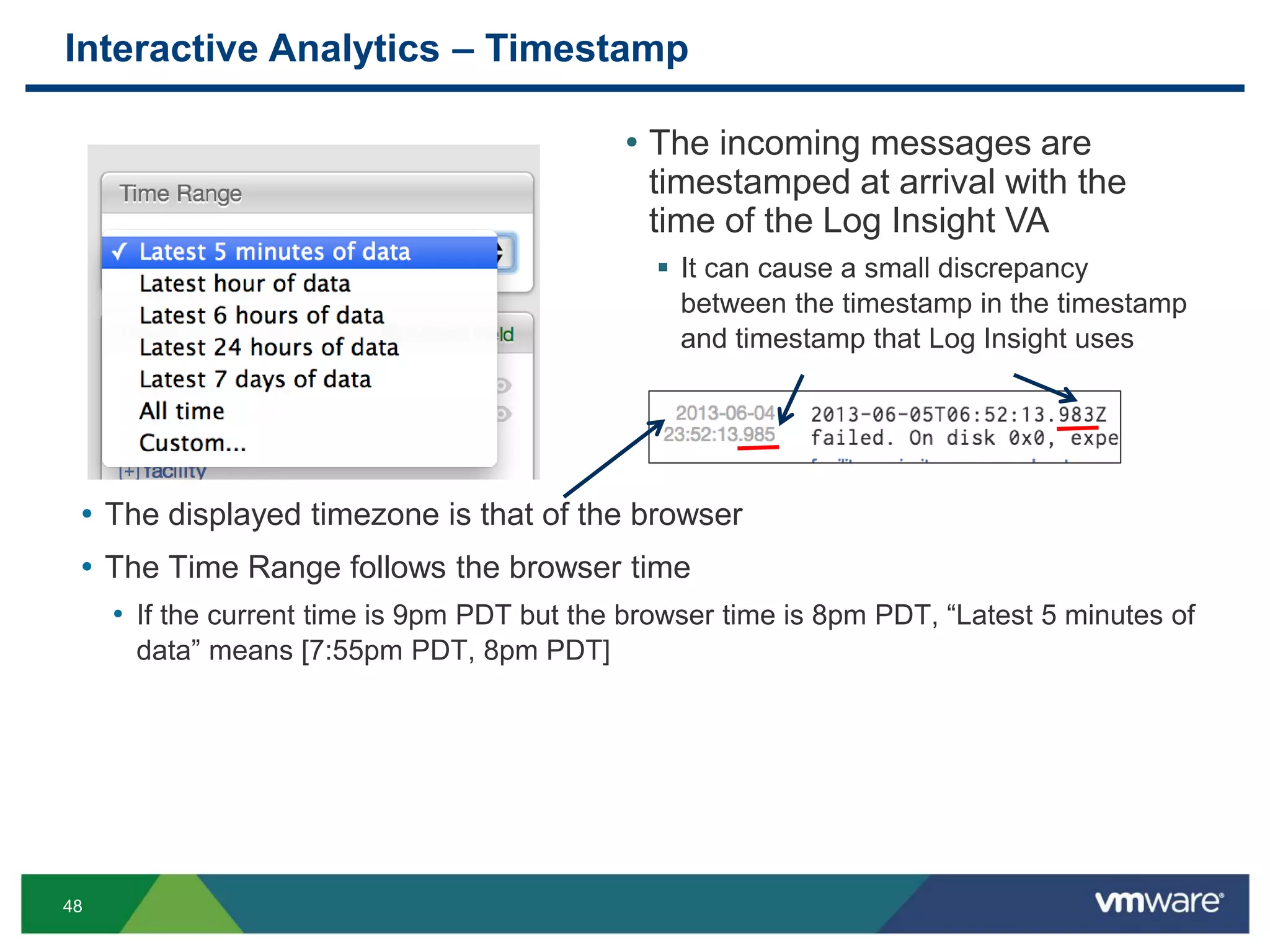 48
Interactive Analytics – Timestamp
• The displayed timezone is that of the browser
• The Time Range follows the browser time
• If the current time is 9pm PDT but the browser time is 8pm PDT, “Latest 5 minutes of
data” means [7:55pm PDT, 8pm PDT]
• The incoming messages are
timestamped at arrival with the
time of the Log Insight VA
 It can cause a small discrepancy
between the timestamp in the timestamp
and timestamp that Log Insight uses
 