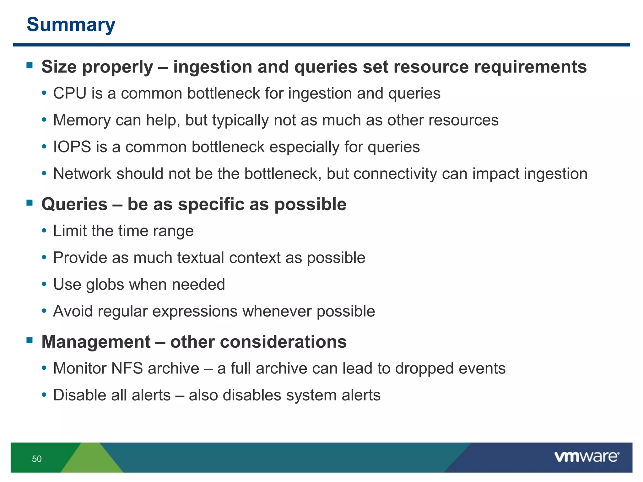 50
Summary
 Size properly – ingestion and queries set resource requirements
• CPU is a common bottleneck for ingestion and queries
• Memory can help, but typically not as much as other resources
• IOPS is a common bottleneck especially for queries
• Network should not be the bottleneck, but connectivity can impact ingestion
 Queries – be as specific as possible
• Limit the time range
• Provide as much textual context as possible
• Use globs when needed
• Avoid regular expressions whenever possible
 Management – other considerations
• Monitor NFS archive – a full archive can lead to dropped events
• Disable all alerts – also disables system alerts
 