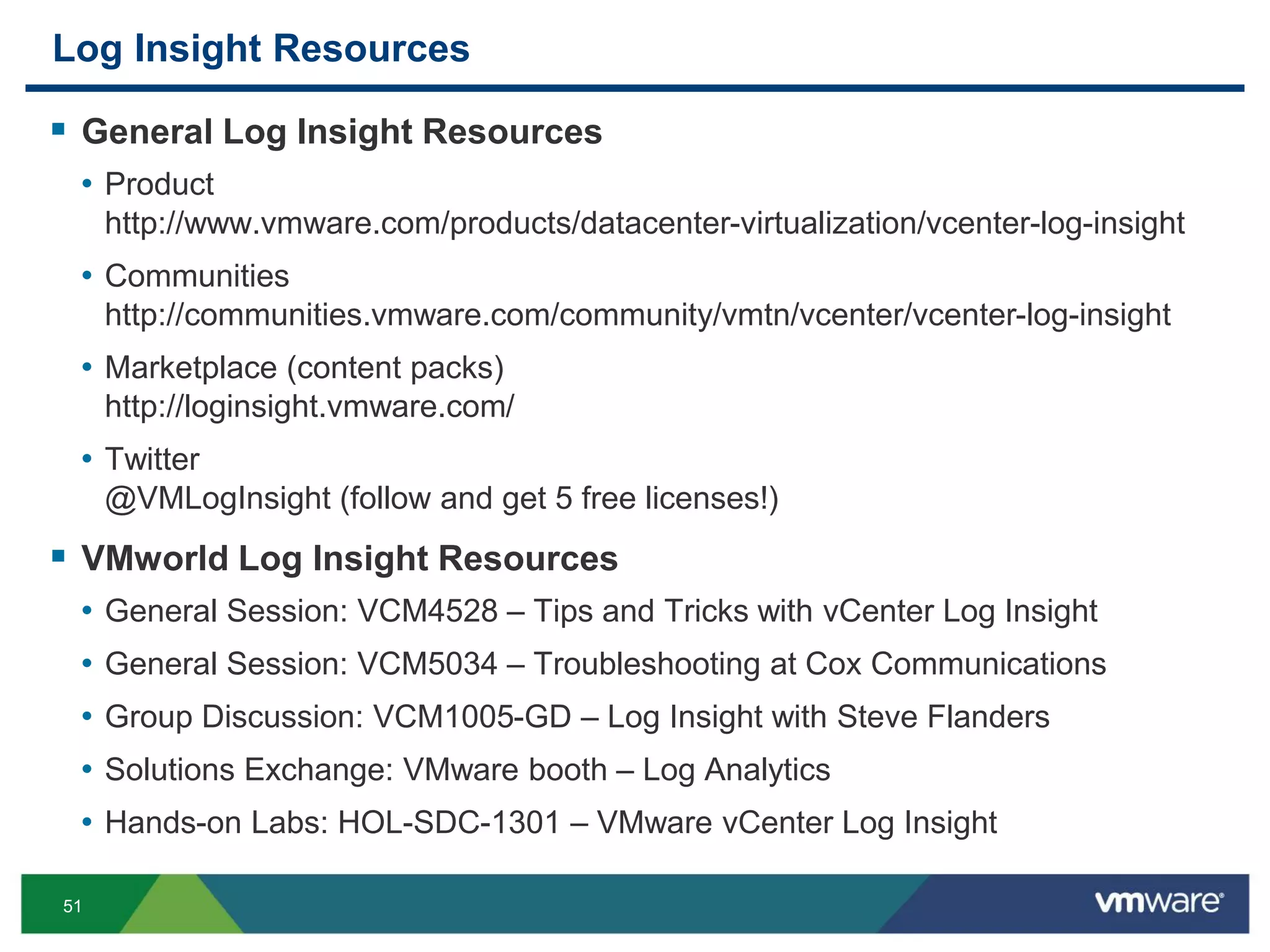 51
Log Insight Resources
 General Log Insight Resources
• Product
http://www.vmware.com/products/datacenter-virtualization/vcenter-log-insight
• Communities
http://communities.vmware.com/community/vmtn/vcenter/vcenter-log-insight
• Marketplace (content packs)
http://loginsight.vmware.com/
• Twitter
@VMLogInsight (follow and get 5 free licenses!)
 VMworld Log Insight Resources
• General Session: VCM4528 – Tips and Tricks with vCenter Log Insight
• General Session: VCM5034 – Troubleshooting at Cox Communications
• Group Discussion: VCM1005-GD – Log Insight with Steve Flanders
• Solutions Exchange: VMware booth – Log Analytics
• Hands-on Labs: HOL-SDC-1301 – VMware vCenter Log Insight
 