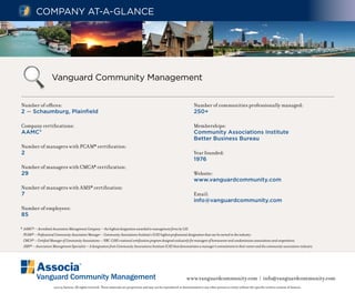 Company at-a-GlanCe




                     Vanguard Community management


Number of offices:                                                                                                              Number of communities professionally managed:
2 — Schaumburg, Plainfield                                                                                                      250+

Company certifications:                                                                                                         Memberships:
AAMC*                                                                                                                           Community Associations Institute
                                                                                                                                Better Business Bureau
Number of managers with PCAM* certification:
2                                                                                                                               Year founded:
                                                                                                                                1976
Number of managers with CMCA* certification:
29                                                                                                                              Website:
                                                                                                                                www.vanguardcommunity.com
Number of managers with AMS* certification:
7                                                                                                                               Email:
                                                                                                                                info@vanguardcommunity.com
Number of employees:
85

* AAMC® — Accredited Association Management Company — the highest designation awarded to management firms by CAI.
  PCAM® — Professional Community Association Manager — Community Associations Institute’s (CAI) highest professional designation that can be earned in the industry.
  CMCA® — Certified Manager of Community Associations — NBC-CAM’s national certification program designed exclusively for managers of homeowner and condominium associations and cooperatives.
  AMS® — Association Management Specialist — A designation from Community Associations Institute (CAI) that demonstrates a manager’s commitment to their career and the community association industry.




          Vanguard Community Management                                                                                    www.vanguardcommunity.com | info@vanguardcommunity.com
                      ©2009 Associa. All rights reserved. These materials are proprietary and may not be reproduced or disseminated to any other person or entity without the specific written consent of Associa.
 