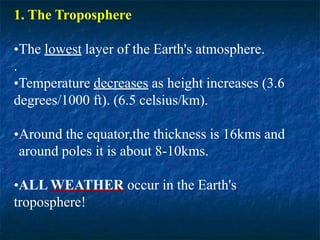 1. The Troposphere
•The lowest layer of the Earth's atmosphere.
.
•Temperature decreases as height increases (3.6
degrees/1000 ft). (6.5 celsius/km).
•Around the equator,the thickness is 16kms and
around poles it is about 8-10kms.
•ALL WEATHER occur in the Earth's
troposphere!
 