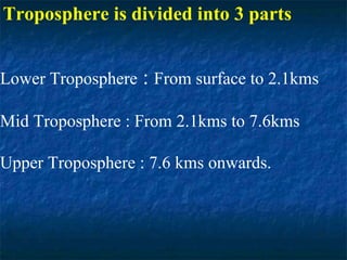 Troposphere is divided into 3 parts
Lower Troposphere : From surface to 2.1kms
Mid Troposphere : From 2.1kms to 7.6kms
Upper Troposphere : 7.6 kms onwards.
 
