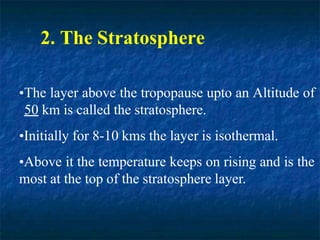 2. The Stratosphere
•The layer above the tropopause upto an Altitude of
50 km is called the stratosphere.
•Initially for 8-10 kms the layer is isothermal.
•Above it the temperature keeps on rising and is the
most at the top of the stratosphere layer.
 