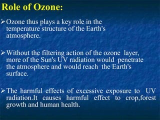 Role of Ozone:
Ozone thus plays a key role in the
temperature structure of the Earth's
atmosphere.
Without the filtering action of the ozone layer,
more of the Sun's UV radiation would penetrate
the atmosphere and would reach the Earth's
surface.
The harmful effects of excessive exposure to UV
radiation.It causes harmful effect to crop,forest
growth and human health.
 