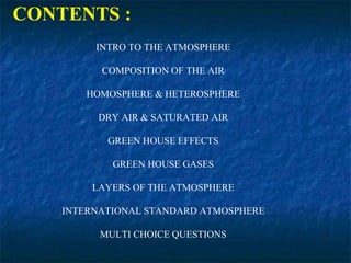 CONTENTS :
INTRO TO THE ATMOSPHERE
COMPOSITION OF THE AIR
HOMOSPHERE & HETEROSPHERE
DRY AIR & SATURATED AIR
GREEN HOUSE EFFECTS
GREEN HOUSE GASES
LAYERS OF THE ATMOSPHERE
INTERNATIONAL STANDARD ATMOSPHERE
MULTI CHOICE QUESTIONS
 