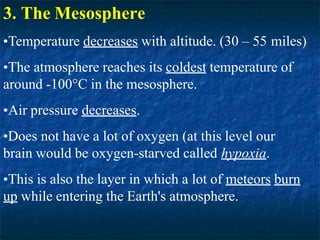 3. The Mesosphere
•Temperature decreases with altitude. (30 – 55 miles)
•The atmosphere reaches its coldest temperature of
around -100°C in the mesosphere.
•Air pressure decreases.
•Does not have a lot of oxygen (at this level our
brain would be oxygen-starved called hypoxia.
•This is also the layer in which a lot of meteors burn
up while entering the Earth's atmosphere.
 