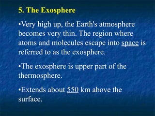 5. The Exosphere
•Very high up, the Earth's atmosphere
becomes very thin. The region where
atoms and molecules escape into space is
referred to as the exosphere.
•The exosphere is upper part of the
thermosphere.
•Extends about 550 km above the
surface.
 