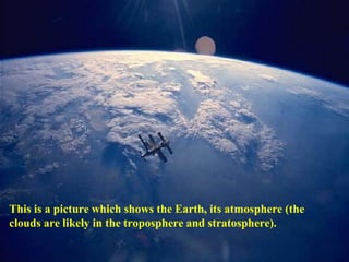 This is a picture which shows the Earth, its atmosphere (the
clouds are likely in the troposphere and stratosphere).
 