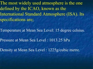 The most widely used atmosphere is the one
defined by the ICAO, known as the
International Standard Atmosphere (ISA). Its
specifications are;
Temperature at Mean Sea Level: 15 degree celsius.
Pressure at Mean Sea Level : 1013.25 hPa
Density at Mean Sea Level : 1225g/cubic metre.
 