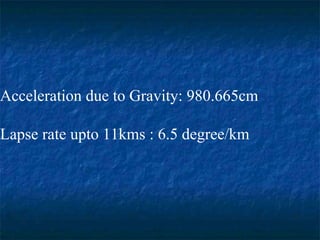 Acceleration due to Gravity: 980.665cm
Lapse rate upto 11kms : 6.5 degree/km
 