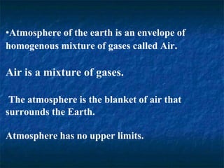 •Atmosphere of the earth is an envelope of
homogenous mixture of gases called Air.
Air is a mixture of gases.
The atmosphere is the blanket of air that
surrounds the Earth.
Atmosphere has no upper limits.
 