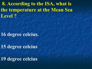 8. According to the ISA, what is
the temperature at the Mean Sea
Level ?
16 degree celcius.
15 degree celcius
19 degree celcius
 