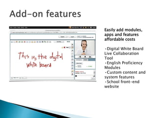 Easily add modules, 
apps and features 
affordable costs 
•Digital White Board 
Live Collaboration 
Tool 
•English Proficiency 
Modules 
•Custom content and 
system features 
•School front-end 
website 
 