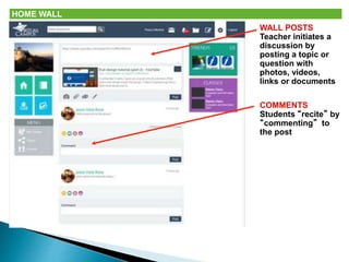 HOME WALL 
WALL POSTS 
Teacher initiates a 
discussion by 
posting a topic or 
question with 
photos, videos, 
links or documents 
COMMENTS 
Students “recite” by 
“commenting” to 
the post 
 