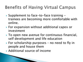  Supplement to face-to-face training - 
trainees are becoming more comfortable with 
online. 
 For expansion without additional capex or 
investment 
 To open new avenue for continuous financial, 
self development and life education 
 For scholarship purposes – no need to fly in 
people and house them 
 Additional source of income 
 