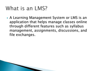  A Learning Management System or LMS is an 
application that helps manage classes online 
through different features such as syllabus 
management, assignments, discussions, and 
file exchanges. 
 