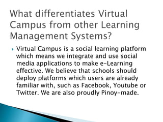  Virtual Campus is a social learning platform 
which means we integrate and use social 
media applications to make e-Learning 
effective. We believe that schools should 
deploy platforms which users are already 
familiar with, such as Facebook, Youtube or 
Twitter. We are also proudly Pinoy-made. 
 