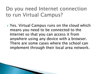  Yes. Virtual Campus runs on the cloud which 
means you need to be connected to the 
Internet so that you can access it from 
anywhere using any device with a browser. 
There are some cases where the school can 
implement through their local area network. 
 