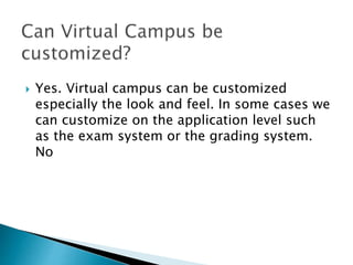  Yes. Virtual campus can be customized 
especially the look and feel. In some cases we 
can customize on the application level such 
as the exam system or the grading system. 
No 
 