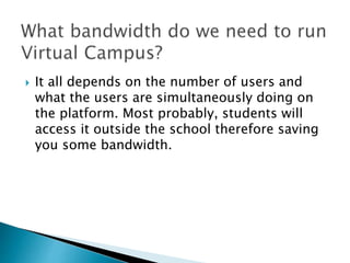  It all depends on the number of users and 
what the users are simultaneously doing on 
the platform. Most probably, students will 
access it outside the school therefore saving 
you some bandwidth. 
 