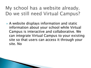  A website displays information and static 
information about your school while Virtual 
Campus is interactive and collaborative. We 
can integrate Virtual Campus to your existing 
site so that users can access it through your 
site. No 
 