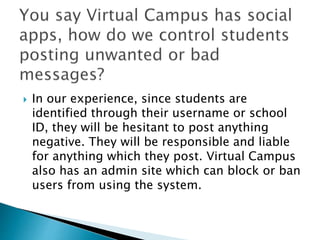  In our experience, since students are 
identified through their username or school 
ID, they will be hesitant to post anything 
negative. They will be responsible and liable 
for anything which they post. Virtual Campus 
also has an admin site which can block or ban 
users from using the system. 
 