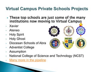  These top schools are just some of the many 
institutions now moving to Virtual Campus 
• Xavier 
• Ateneo 
• Holy Spirit 
• Holy Ghost 
• Diocesan Schools of Abra 
• Adventist College 
• Assumption 
• National College of Science and Technology (NCST) 
• Many more in the pipeline 
 