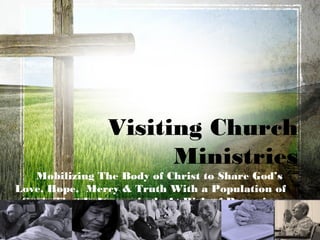 Visiting Church
                      Ministries
   Mobilizing The Body of Christ to Share God’s
Love, Hope, Mercy & Truth With a Population of
 Souls That Is Increasingly At Risk of Becoming
      Spiritually Orphaned and Vulnerable
  or for some, Eternally Separated From God.
 