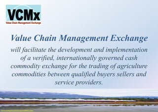 Value Chain Management Exchange
will facilitate the development and implementation
of a verified, internationally governed cash
commodity exchange for the trading of agriculture
commodities between qualified buyers sellers and
service providers.
 