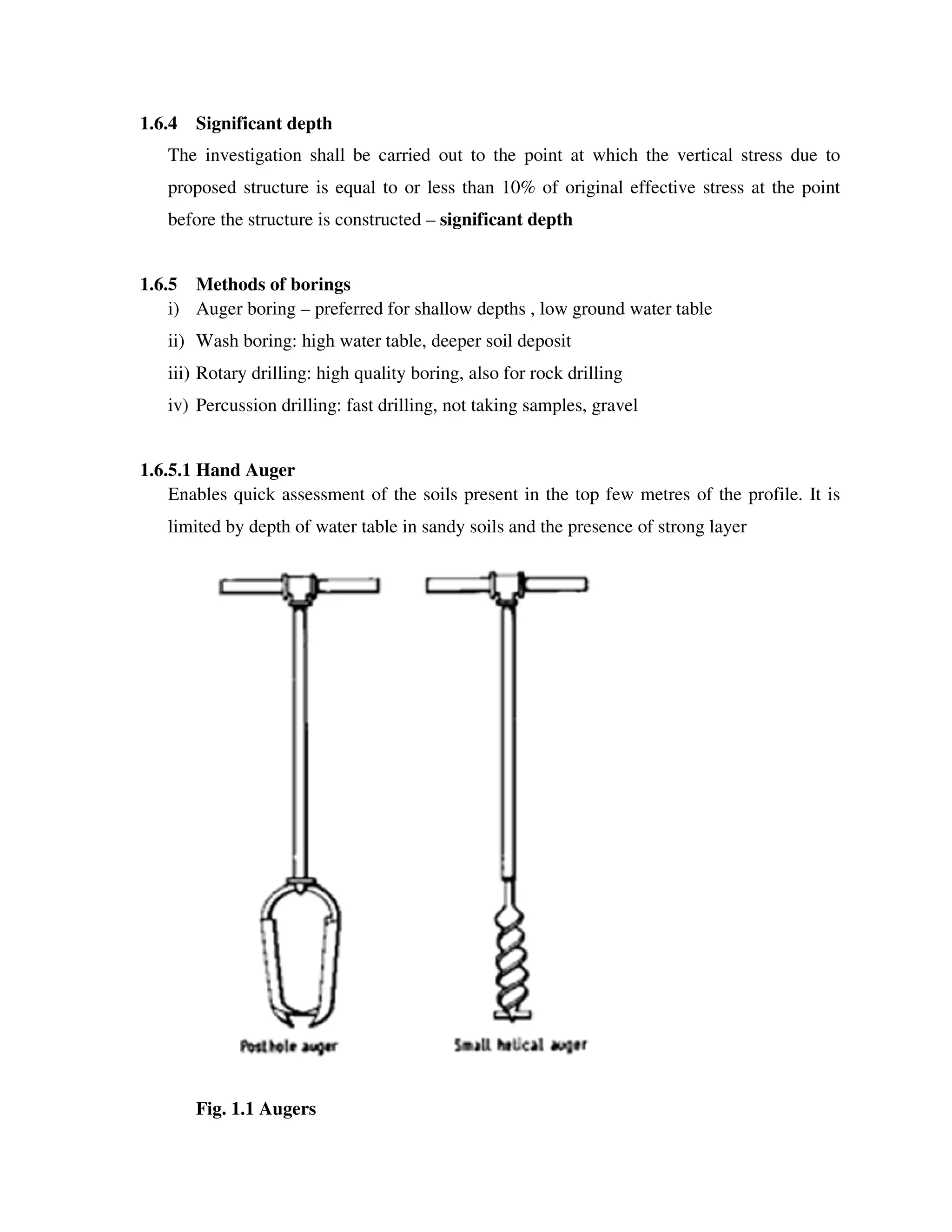 1.6.4 Significant depth
The investigation shall be carried out to the point at which the vertical stress due to
proposed structure is equal to or less than 10% of original effective stress at the point
before the structure is constructed – significant depth
1.6.5 Methods of borings
i) Auger boring – preferred for shallow depths , low ground water table
ii) Wash boring: high water table, deeper soil deposit
iii) Rotary drilling: high quality boring, also for rock drilling
iv) Percussion drilling: fast drilling, not taking samples, gravel
1.6.5.1 Hand Auger
Enables quick assessment of the soils present in the top few metres of the profile. It is
limited by depth of water table in sandy soils and the presence of strong layer
Fig. 1.1 Augers
 